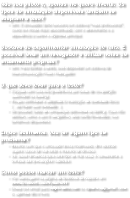 Não sou piloto e, apenas me quero divertir. Os tipos de simulação disponíveis também se adaptam a isso? Sim. O simulador, tanto funciona em sistema "mais profissional", como em modo mais descontraído, com o divertimento e a experiência a serem o objectivo principal.  Gostava de experimentar simulação de ralis. É possível levar um navegador e utilizar notas de andamento próprias? Sim. Para facilitar a tarefa, está disponível um sistema de intercomunicação Piloto / Navegador.  O que devo levar para o teste? Calçado com sola fina (preferência por botas de competição automóvel ou karting). Roupa confortável e adaptada à realização de actividade física ( ...vai haver suor envolvido ..). Se possível, luvas de competição automóvel ou karting. Caso não existam, como o uso é obrigatório, elas serão fornecidas, nos tamanhos disponíveis.  Enjoo facilmente. Vou ter algum tipo de problema? Mesmo sem que o simulador tenha movimento, têm existido alguns casos de mal estar e mesmo de vómitos. Se, existir tendência para este tipo de mal estar, é conveniente a tomada das precauções habituais.  Como posso marcar um teste? Por mensagem na página de facebook da Rquatro em www.facebook.com/RquatroR4 Enviar um email para r4@r4-sims.com ou rquatro.s@gmail.com e, agendar dia e hora.